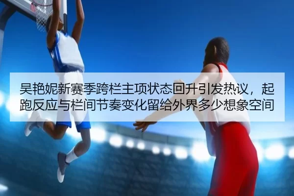 吴艳妮新赛季跨栏主项状态回升引发热议，起跑反应与栏间节奏变化留给外界多少想象空间