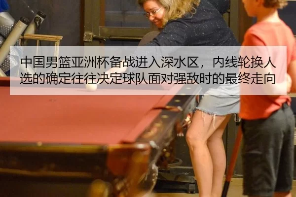 中国男篮亚洲杯备战进入深水区，内线轮换人选的确定往往决定球队面对强敌时的最终走向